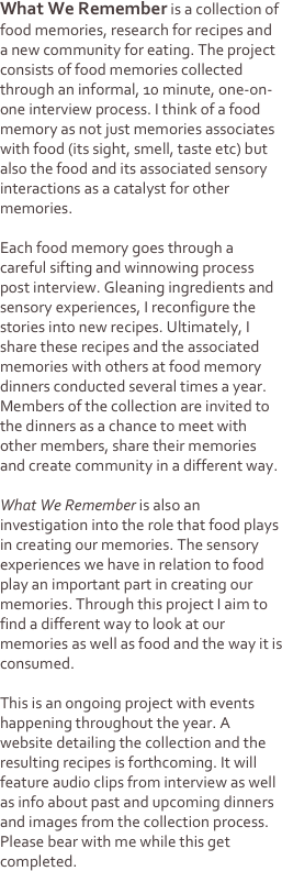 What We Remember is a collection of food memories, research for recipes and a new community for eating. The project consists of food memories collected through an informal, 10 minute, one-on-one interview process. I think of a food memory as not just memories associates with food (its sight, smell, taste etc) but also the food and its associated sensory interactions as a catalyst for other memories. 

Each food memory goes through a careful sifting and winnowing process post interview. Gleaning ingredients and sensory experiences, I reconfigure the stories into new recipes. Ultimately, I share these recipes and the associated memories with others at food memory dinners conducted several times a year. Members of the collection are invited to the dinners as a chance to meet with other members, share their memories and create community in a different way. 

What We Remember is also an investigation into the role that food plays in creating our memories. The sensory experiences we have in relation to food play an important part in creating our memories. Through this project I aim to find a different way to look at our memories as well as food and the way it is consumed.

This is an ongoing project with events happening throughout the year. A website detailing the collection and the resulting recipes is forthcoming. It will feature audio clips from interview as well as info about past and upcoming dinners  and images from the collection process. Please bear with me while this get completed. 
 