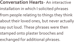 Conversation Hearts- An interactive installation in which I solicited phrases from people relating to things they think about their loved ones, but never actually say out loud. These phrases were then stamped onto plaster brooches and exchanged for additional phrases. 
