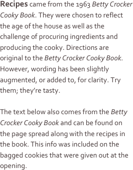 Recipes came from the 1963 Betty Crocker Cooky Book. They were chosen to reflect the age of the house as well as the challenge of procuring ingredients and producing the cooky. Directions are original to the Betty Crocker Cooky Book. However, wording has been slightly augmented, or added to, for clarity. Try them; they’re tasty.

The text below also comes from the Betty Crocker Cooky Book and can be found on the page spread along with the recipes in the book. This info was included on the bagged cookies that were given out at the opening.