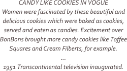 CANDY LIKE COOKIES IN VOGUE
Women were fascinated by these beautiful and delicious cookies which were baked as cookies, served and eaten as candies. Excitement over BonBons brought more candy cookies like Toffee Squares and Cream Filberts, for example.
...
1951 Transcontinental television inaugurated.